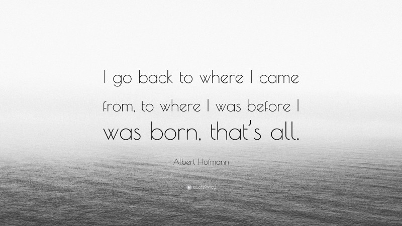 Albert Hofmann Quote: “I go back to where I came from, to where I was before I was born, that’s all.”