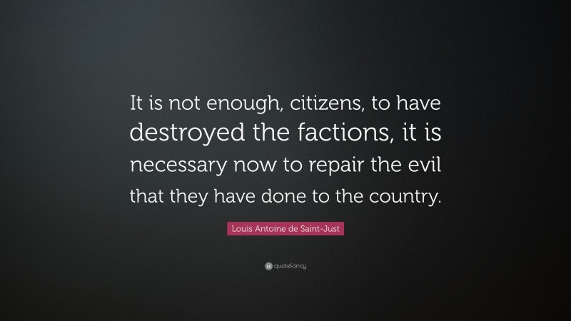 Louis Antoine de Saint-Just Quote: “It is not enough, citizens, to have destroyed the factions, it is necessary now to repair the evil that they have done to the country.”