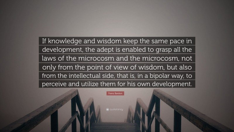 Franz Bardon Quote: “If knowledge and wisdom keep the same pace in development, the adept is enabled to grasp all the laws of the microcosm and the microcosm, not only from the point of view of wisdom, but also from the intellectual side, that is, in a bipolar way, to perceive and utilize them for his own development.”