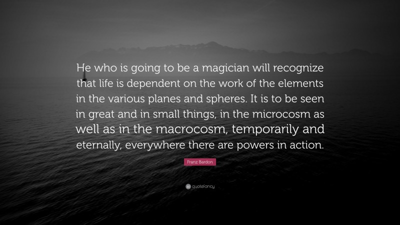 Franz Bardon Quote: “He who is going to be a magician will recognize that life is dependent on the work of the elements in the various planes and spheres. It is to be seen in great and in small things, in the microcosm as well as in the macrocosm, temporarily and eternally, everywhere there are powers in action.”