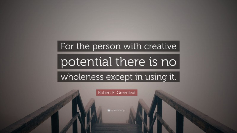 Robert K. Greenleaf Quote: “For the person with creative potential there is no wholeness except in using it.”