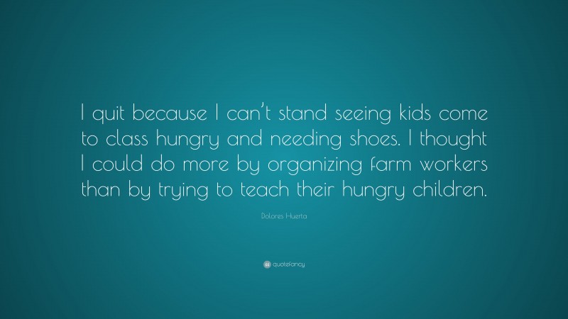 Dolores Huerta Quote: “I quit because I can’t stand seeing kids come to class hungry and needing shoes. I thought I could do more by organizing farm workers than by trying to teach their hungry children.”