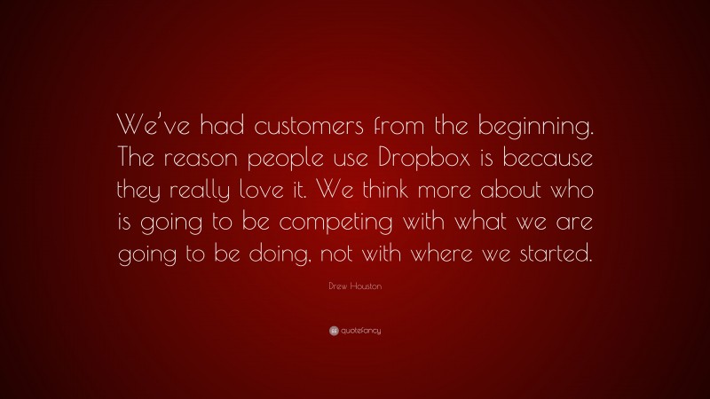 Drew Houston Quote: “We’ve had customers from the beginning. The reason people use Dropbox is because they really love it. We think more about who is going to be competing with what we are going to be doing, not with where we started.”