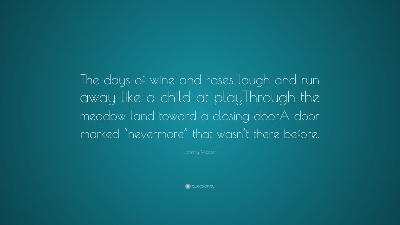 Johnny Mercer Quote: “The days of wine and roses laugh and run away like a child at playThrough the meadow land toward a closing doorA door marked “nevermore” that wasn’t there before.”