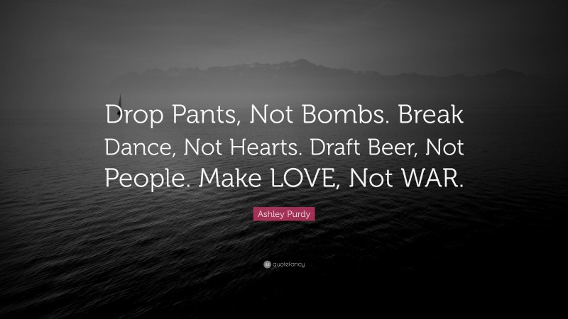 Ashley Purdy Quote: “Drop Pants, Not Bombs. Break Dance, Not Hearts. Draft Beer, Not People. Make LOVE, Not WAR.”