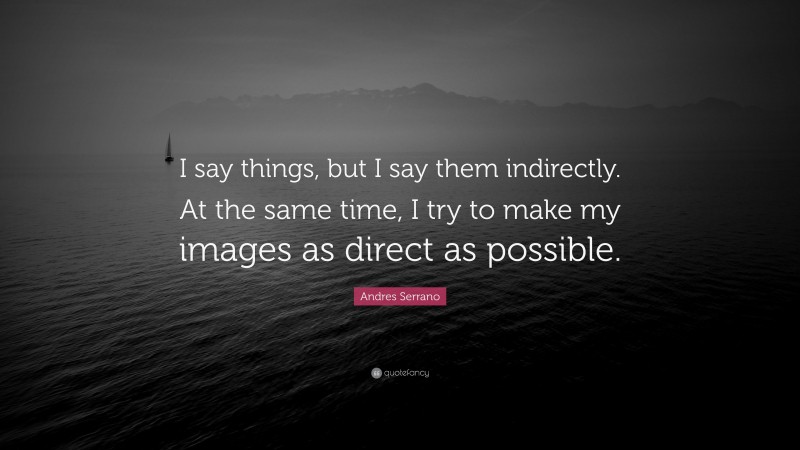 Andres Serrano Quote: “I say things, but I say them indirectly. At the same time, I try to make my images as direct as possible.”
