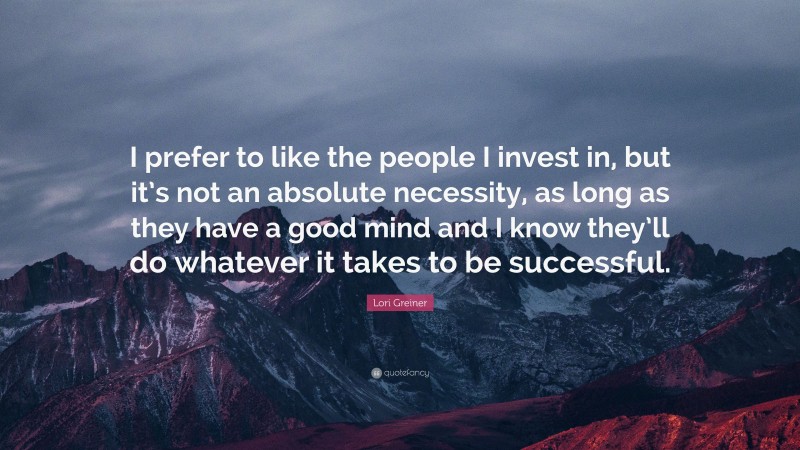 Lori Greiner Quote: “I prefer to like the people I invest in, but it’s not an absolute necessity, as long as they have a good mind and I know they’ll do whatever it takes to be successful.”