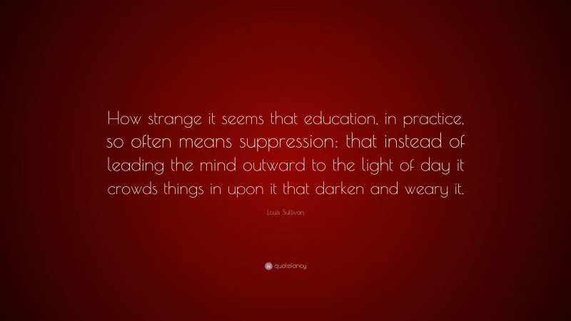 Louis Sullivan Quote: “How strange it seems that education, in practice, so often means suppression: that instead of leading the mind outward to the light of day it crowds things in upon it that darken and weary it.”