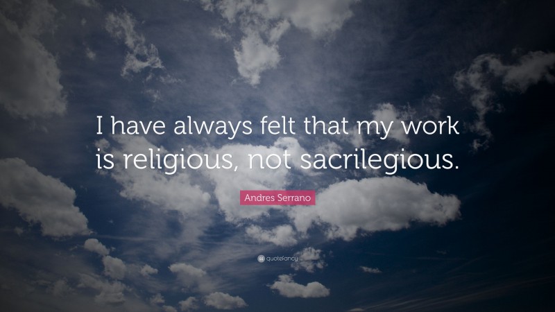 Andres Serrano Quote: “I have always felt that my work is religious, not sacrilegious.”