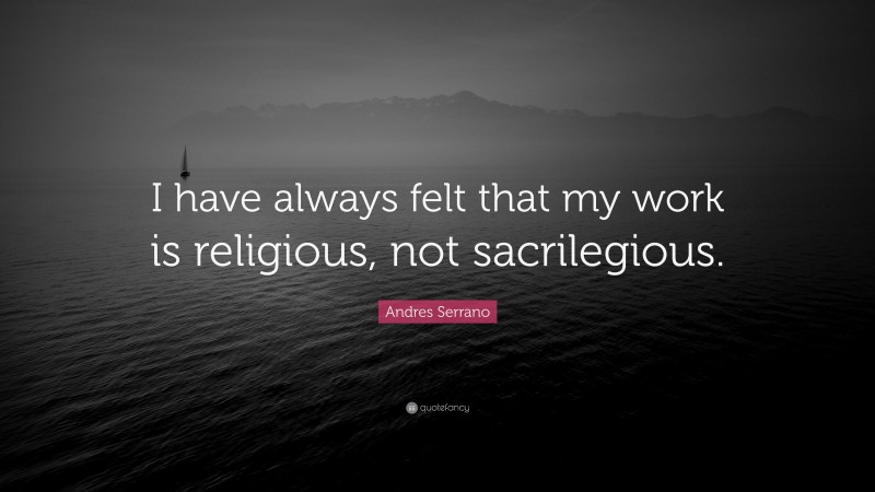 Andres Serrano Quote: “I have always felt that my work is religious, not sacrilegious.”