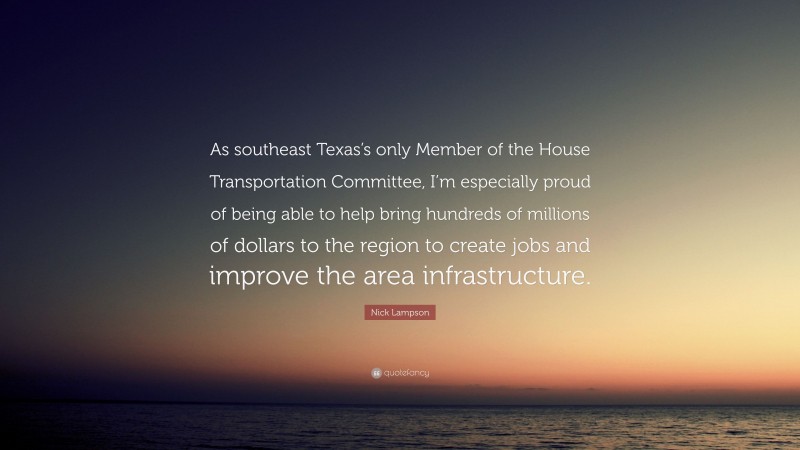 Nick Lampson Quote: “As southeast Texas’s only Member of the House Transportation Committee, I’m especially proud of being able to help bring hundreds of millions of dollars to the region to create jobs and improve the area infrastructure.”