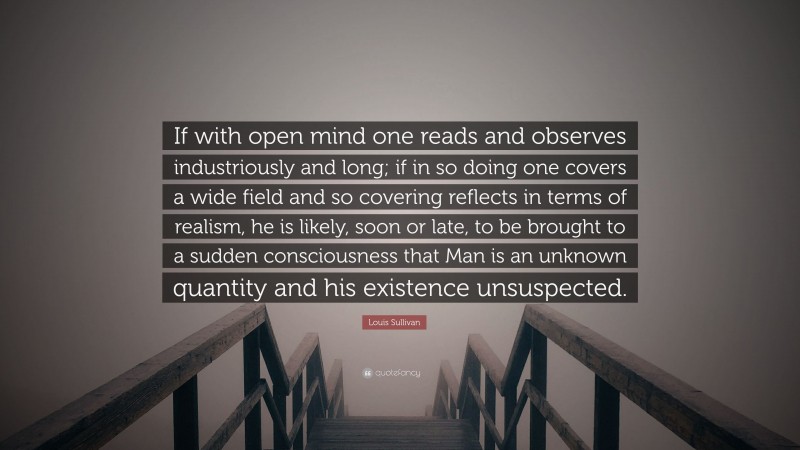 Louis Sullivan Quote: “If with open mind one reads and observes industriously and long; if in so doing one covers a wide field and so covering reflects in terms of realism, he is likely, soon or late, to be brought to a sudden consciousness that Man is an unknown quantity and his existence unsuspected.”