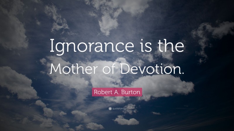 Robert A. Burton Quote: “Ignorance is the Mother of Devotion.”