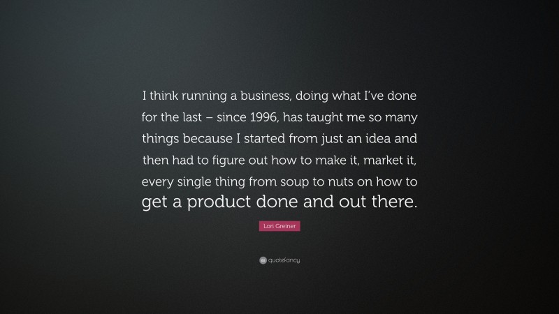 Lori Greiner Quote: “I think running a business, doing what I’ve done for the last – since 1996, has taught me so many things because I started from just an idea and then had to figure out how to make it, market it, every single thing from soup to nuts on how to get a product done and out there.”