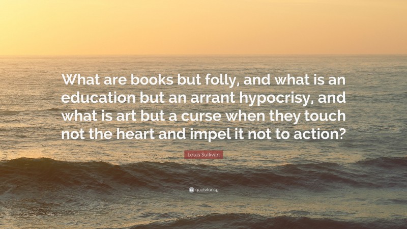 Louis Sullivan Quote: “What are books but folly, and what is an education but an arrant hypocrisy, and what is art but a curse when they touch not the heart and impel it not to action?”