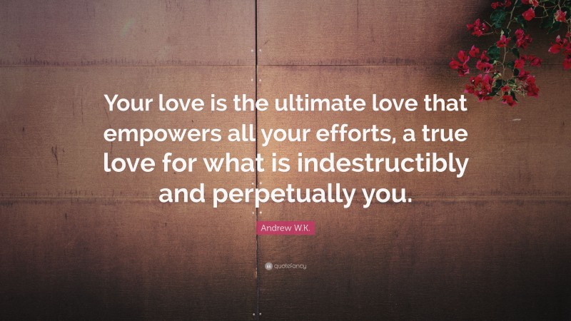 Andrew W.K. Quote: “Your love is the ultimate love that empowers all your efforts, a true love for what is indestructibly and perpetually you.”