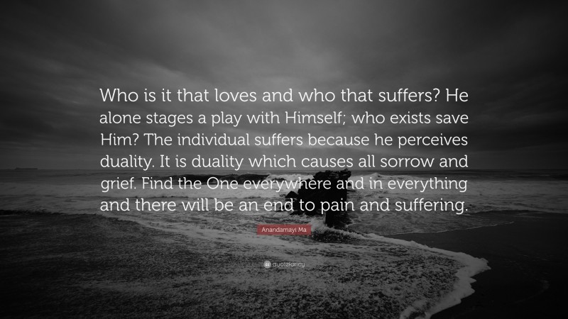 Anandamayi Ma Quote: “Who is it that loves and who that suffers? He alone stages a play with Himself; who exists save Him? The individual suffers because he perceives duality. It is duality which causes all sorrow and grief. Find the One everywhere and in everything and there will be an end to pain and suffering.”