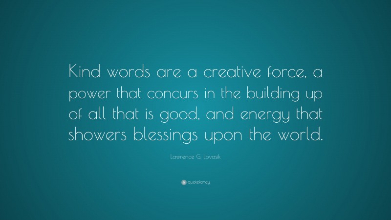 Lawrence G. Lovasik Quote: “Kind words are a creative force, a power that concurs in the building up of all that is good, and energy that showers blessings upon the world.”