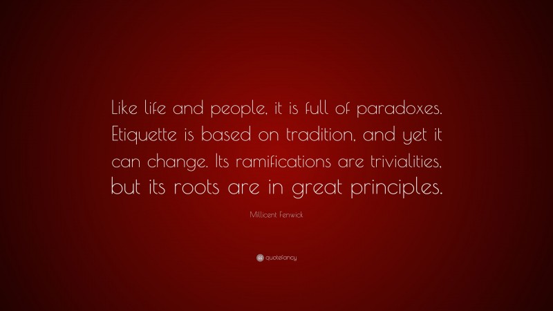 Millicent Fenwick Quote: “Like life and people, it is full of paradoxes. Etiquette is based on tradition, and yet it can change. Its ramifications are trivialities, but its roots are in great principles.”