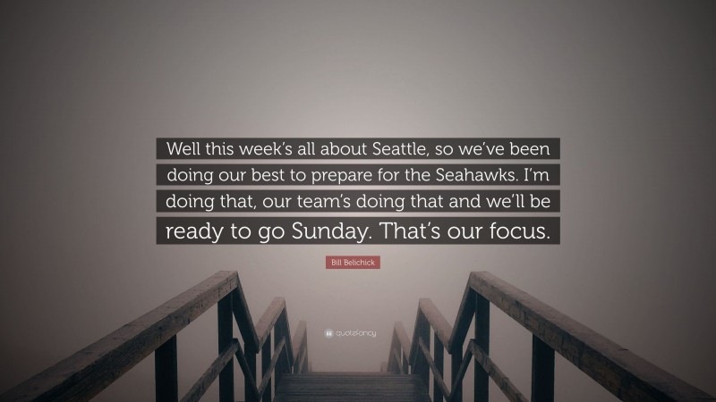 Bill Belichick Quote: “Well this week’s all about Seattle, so we’ve been doing our best to prepare for the Seahawks. I’m doing that, our team’s doing that and we’ll be ready to go Sunday. That’s our focus.”