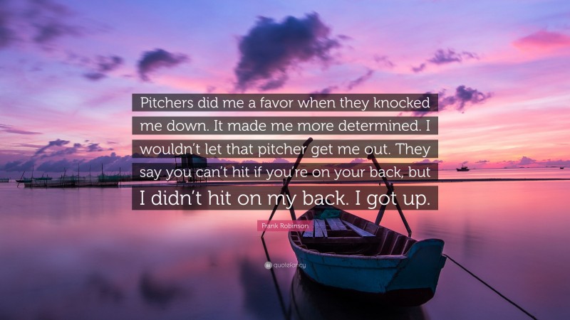Frank Robinson Quote: “Pitchers did me a favor when they knocked me down. It made me more determined. I wouldn’t let that pitcher get me out. They say you can’t hit if you’re on your back, but I didn’t hit on my back. I got up.”