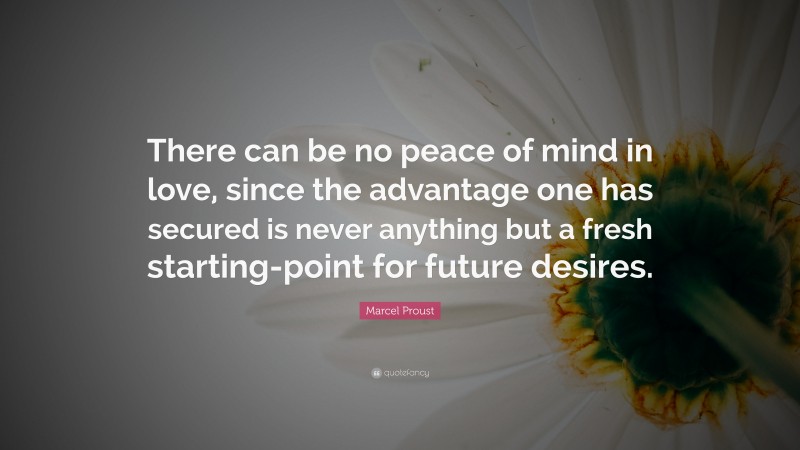 Marcel Proust Quote: “There can be no peace of mind in love, since the advantage one has secured is never anything but a fresh starting-point for future desires.”
