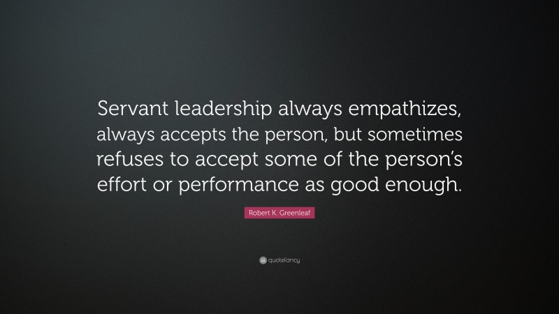 Robert K. Greenleaf Quote: “Servant leadership always empathizes, always accepts the person, but sometimes refuses to accept some of the person’s effort or performance as good enough.”