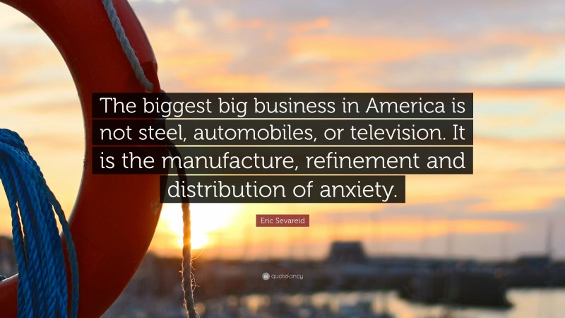 Eric Sevareid Quote: “The biggest big business in America is not steel, automobiles, or television. It is the manufacture, refinement and distribution of anxiety.”