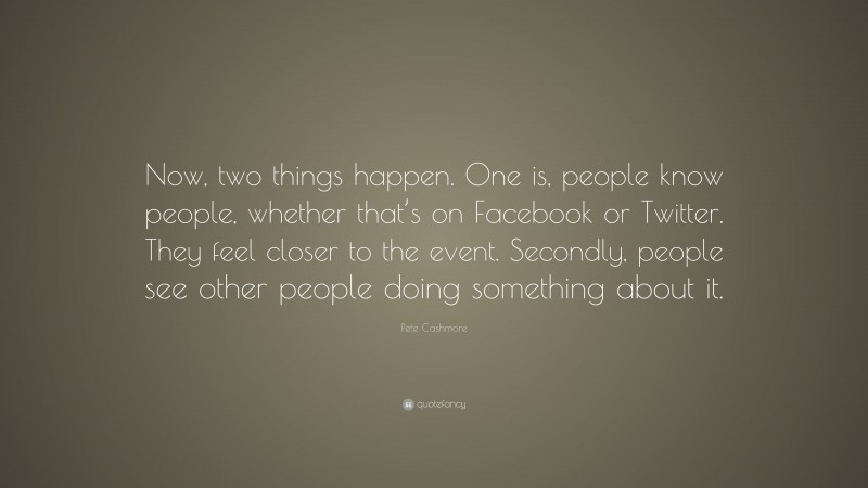 Pete Cashmore Quote: “Now, two things happen. One is, people know people, whether that’s on Facebook or Twitter. They feel closer to the event. Secondly, people see other people doing something about it.”
