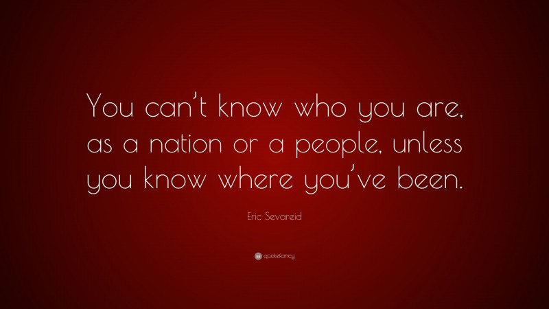 Eric Sevareid Quote: “You can’t know who you are, as a nation or a people, unless you know where you’ve been.”