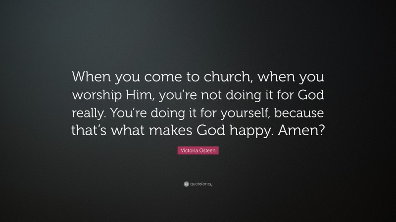 Victoria Osteen Quote: “When you come to church, when you worship Him, you’re not doing it for God really. You’re doing it for yourself, because that’s what makes God happy. Amen?”