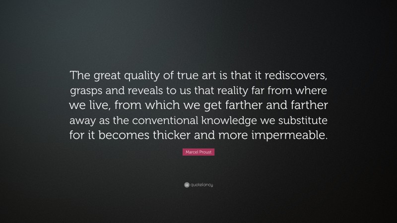 Marcel Proust Quote: “The great quality of true art is that it rediscovers, grasps and reveals to us that reality far from where we live, from which we get farther and farther away as the conventional knowledge we substitute for it becomes thicker and more impermeable.”