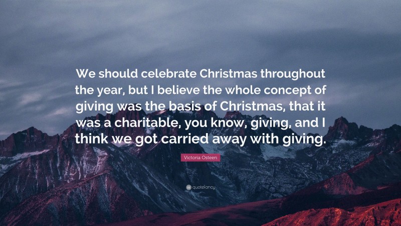 Victoria Osteen Quote: “We should celebrate Christmas throughout the year, but I believe the whole concept of giving was the basis of Christmas, that it was a charitable, you know, giving, and I think we got carried away with giving.”