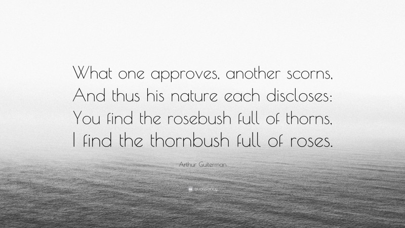 Arthur Guiterman Quote: “What one approves, another scorns, And thus his nature each discloses: You find the rosebush full of thorns, I find the thornbush full of roses.”