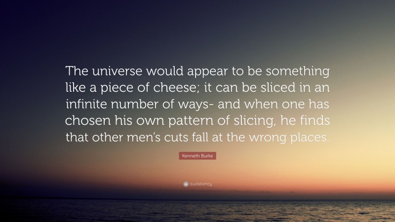 Kenneth Burke Quote: “The universe would appear to be something like a piece of cheese; it can be sliced in an infinite number of ways- and when one has chosen his own pattern of slicing, he finds that other men’s cuts fall at the wrong places.”