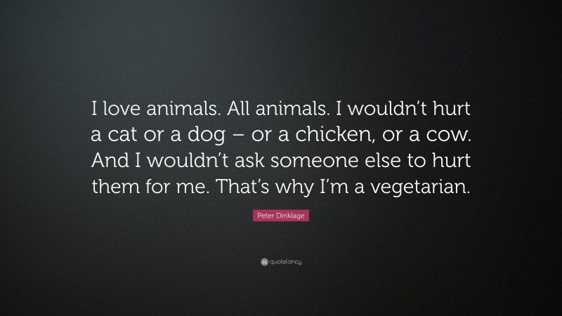 Peter Dinklage Quote: “I love animals. All animals. I wouldn’t hurt a cat or a dog – or a chicken, or a cow. And I wouldn’t ask someone else to hurt them for me. That’s why I’m a vegetarian.”