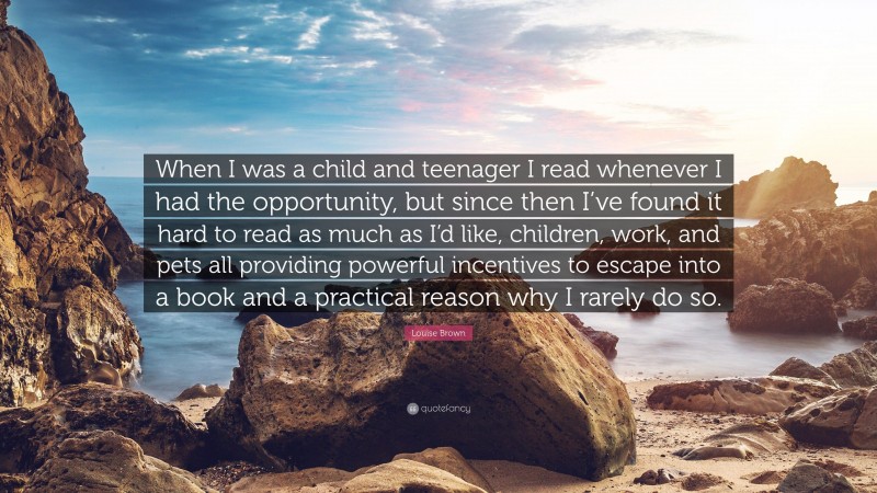 Louise Brown Quote: “When I was a child and teenager I read whenever I had the opportunity, but since then I’ve found it hard to read as much as I’d like, children, work, and pets all providing powerful incentives to escape into a book and a practical reason why I rarely do so.”