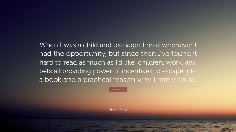 Louise Brown Quote: “When I was a child and teenager I read whenever I had the opportunity, but since then I’ve found it hard to read as much as I’d like, children, work, and pets all providing powerful incentives to escape into a book and a practical reason why I rarely do so.”