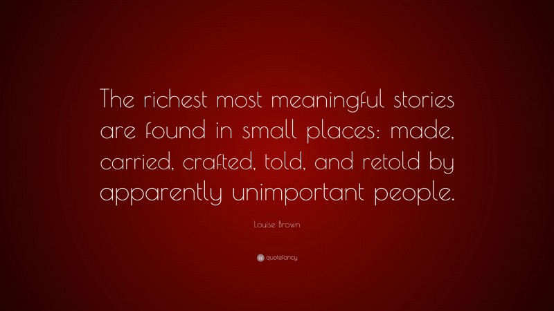 Louise Brown Quote: “The richest most meaningful stories are found in small places: made, carried, crafted, told, and retold by apparently unimportant people.”