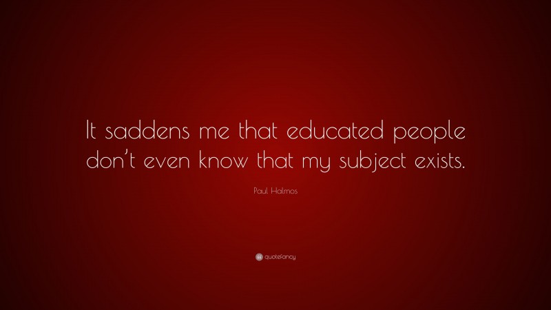 Paul Halmos Quote: “It saddens me that educated people don’t even know that my subject exists.”