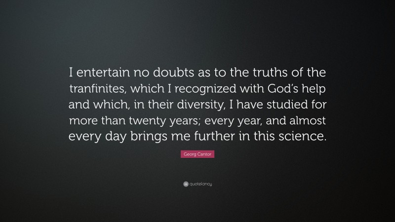 Georg Cantor Quote: “I entertain no doubts as to the truths of the tranfinites, which I recognized with God’s help and which, in their diversity, I have studied for more than twenty years; every year, and almost every day brings me further in this science.”