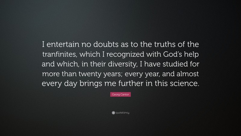 Georg Cantor Quote: “I entertain no doubts as to the truths of the tranfinites, which I recognized with God’s help and which, in their diversity, I have studied for more than twenty years; every year, and almost every day brings me further in this science.”