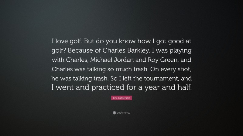 Eric Dickerson Quote: “I love golf. But do you know how I got good at golf? Because of Charles Barkley. I was playing with Charles, Michael Jordan and Roy Green, and Charles was talking so much trash. On every shot, he was talking trash. So I left the tournament, and I went and practiced for a year and half.”