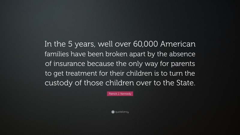 Patrick J. Kennedy Quote: “In the 5 years, well over 60,000 American families have been broken apart by the absence of insurance because the only way for parents to get treatment for their children is to turn the custody of those children over to the State.”