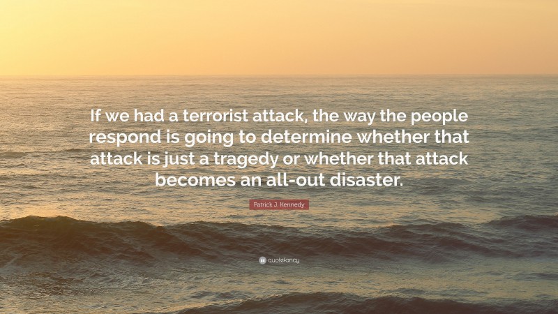 Patrick J. Kennedy Quote: “If we had a terrorist attack, the way the people respond is going to determine whether that attack is just a tragedy or whether that attack becomes an all-out disaster.”