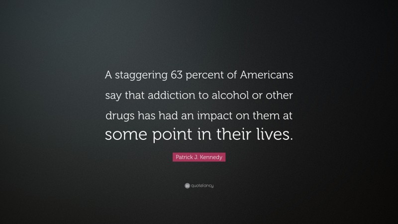 Patrick J. Kennedy Quote: “A staggering 63 percent of Americans say that addiction to alcohol or other drugs has had an impact on them at some point in their lives.”