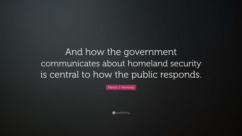 Patrick J. Kennedy Quote: “And how the government communicates about homeland security is central to how the public responds.”