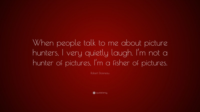 Robert Doisneau Quote: “When people talk to me about picture hunters, I very quietly laugh. I’m not a hunter of pictures, I’m a fisher of pictures.”