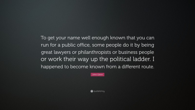John Glenn Quote: “To get your name well enough known that you can run for a public office, some people do it by being great lawyers or philanthropists or business people or work their way up the political ladder. I happened to become known from a different route.”
