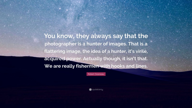 Robert Doisneau Quote: “You know, they always say that the photographer is a hunter of images. That is a flattering image, the idea of a hunter, it’s virile, acquired power. Actually though, it isn’t that. We are really fishermen with hooks and lines.”